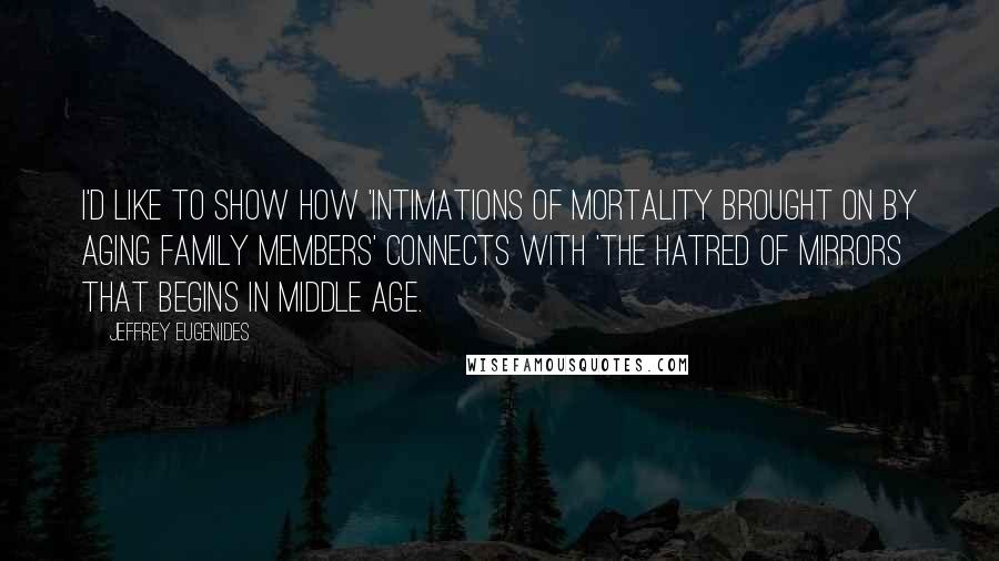 Jeffrey Eugenides quotes: I'd like to show how 'intimations of mortality brought on by aging family members' connects with 'the hatred of mirrors that begins in middle age. Jeffrey Eugenides quotes: I'd like to show how 'intimations of mortality brought on by aging family members' connects with 'the hatred of mirrors that begins in middle age.