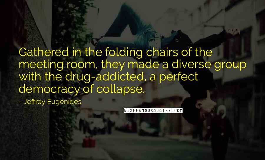 Jeffrey Eugenides quotes: Gathered in the folding chairs of the meeting room, they made a diverse group with the drug-addicted, a perfect democracy of collapse. Jeffrey Eugenides quotes: Gathered in the folding chairs of the meeting room, they made a diverse group with the drug-addicted, a perfect democracy of collapse.