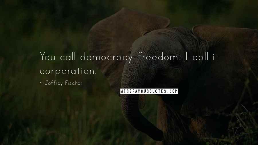 Jeffrey Fischer quotes: You call democracy freedom. I call it corporation.