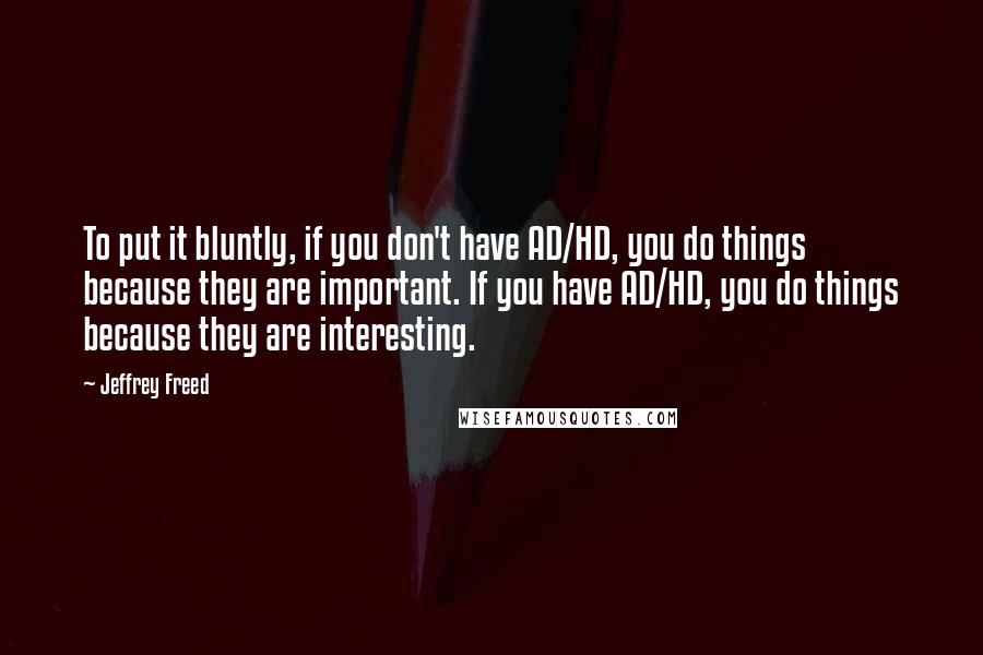 Jeffrey Freed quotes: To put it bluntly, if you don't have AD/HD, you do things because they are important. If you have AD/HD, you do things because they are interesting.