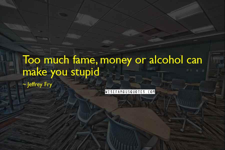 Jeffrey Fry quotes: Too much fame, money or alcohol can make you stupid Jeffrey Fry quotes: Too much fame, money or alcohol can make you stupid