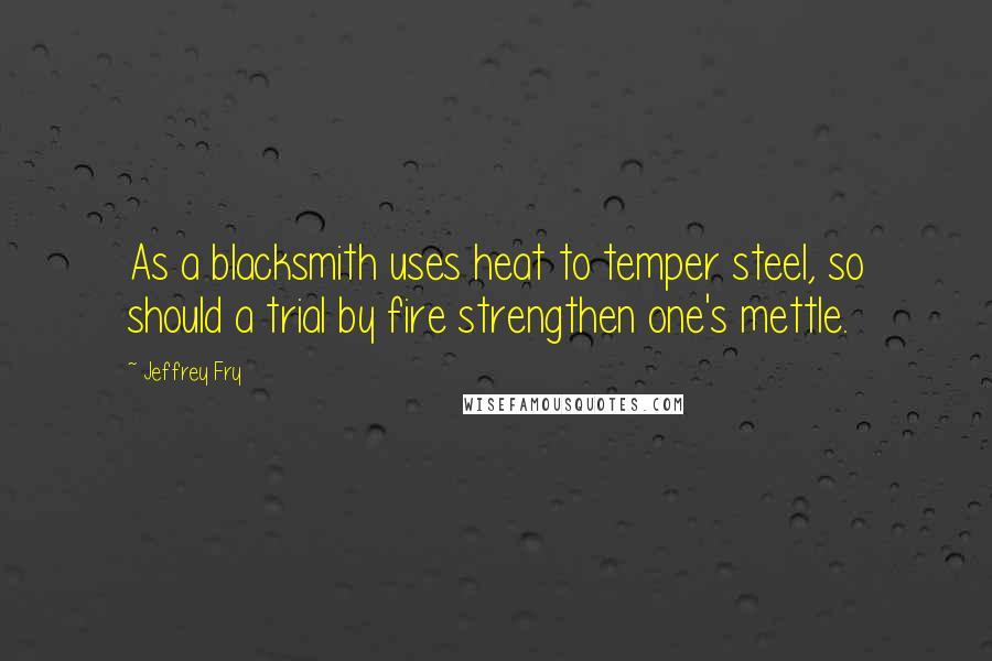 Jeffrey Fry quotes: As a blacksmith uses heat to temper steel, so should a trial by fire strengthen one's mettle. Jeffrey Fry quotes: As a blacksmith uses heat to temper steel, so should a trial by fire strengthen one's mettle.