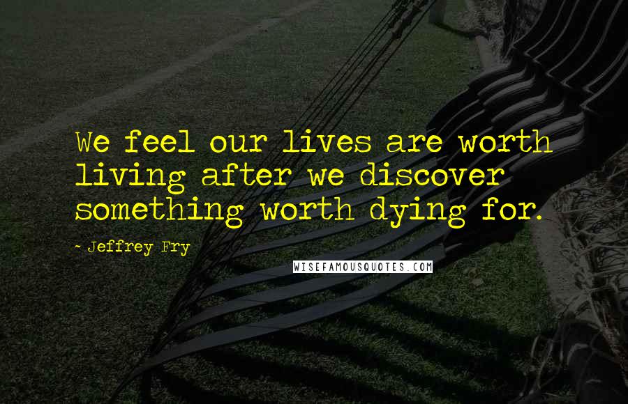 Jeffrey Fry quotes: We feel our lives are worth living after we discover something worth dying for. Jeffrey Fry quotes: We feel our lives are worth living after we discover something worth dying for.