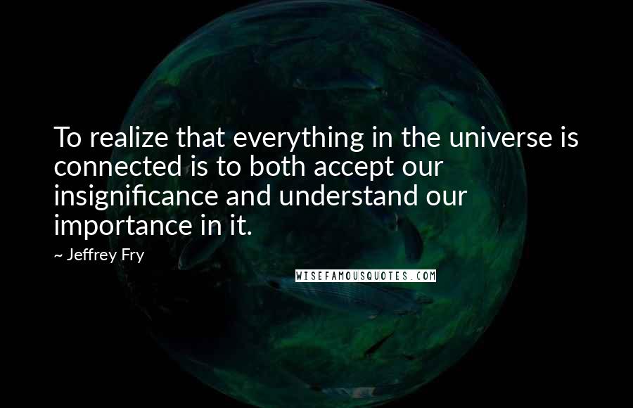 Jeffrey Fry quotes: To realize that everything in the universe is connected is to both accept our insignificance and understand our importance in it. Jeffrey Fry quotes: To realize that everything in the universe is connected is to both accept our insignificance and understand our importance in it.