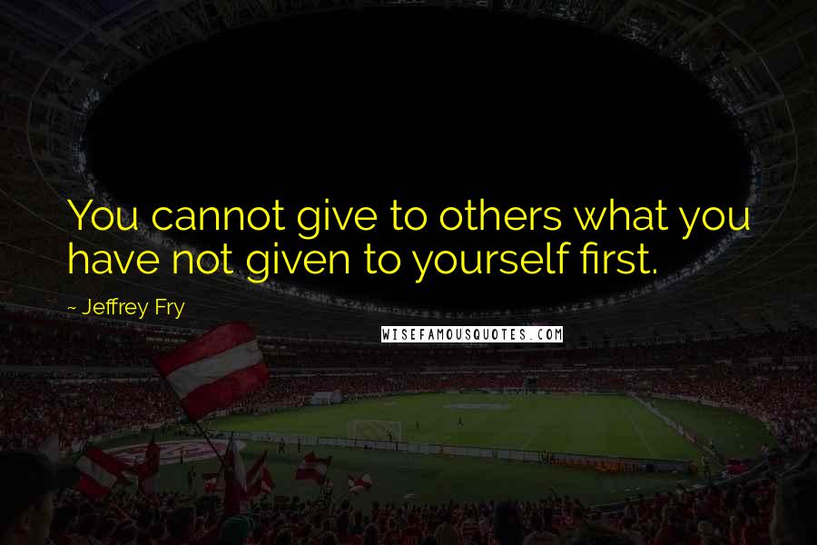 Jeffrey Fry quotes: You cannot give to others what you have not given to yourself first. Jeffrey Fry quotes: You cannot give to others what you have not given to yourself first.