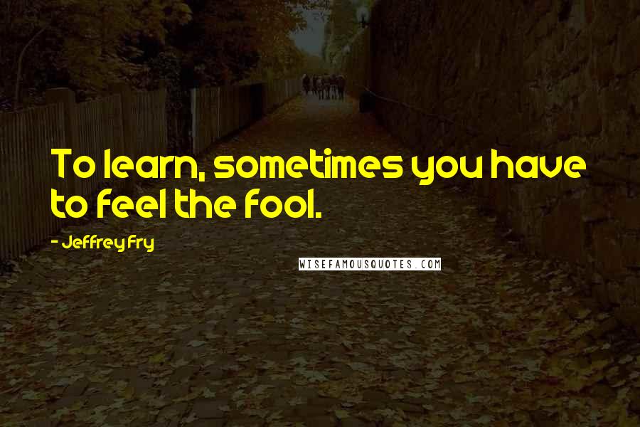 Jeffrey Fry quotes: To learn, sometimes you have to feel the fool. Jeffrey Fry quotes: To learn, sometimes you have to feel the fool.