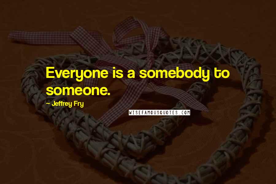 Jeffrey Fry quotes: Everyone is a somebody to someone.