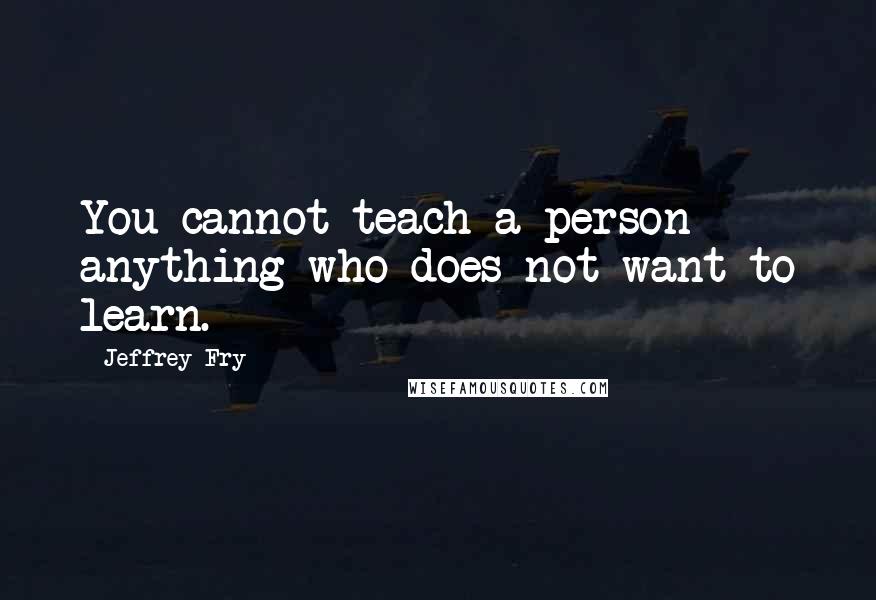 Jeffrey Fry quotes: You cannot teach a person anything who does not want to learn. Jeffrey Fry quotes: You cannot teach a person anything who does not want to learn.