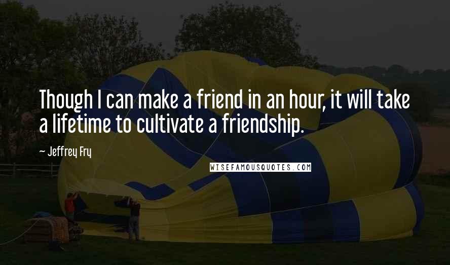Jeffrey Fry quotes: Though I can make a friend in an hour, it will take a lifetime to cultivate a friendship. Jeffrey Fry quotes: Though I can make a friend in an hour, it will take a lifetime to cultivate a friendship.