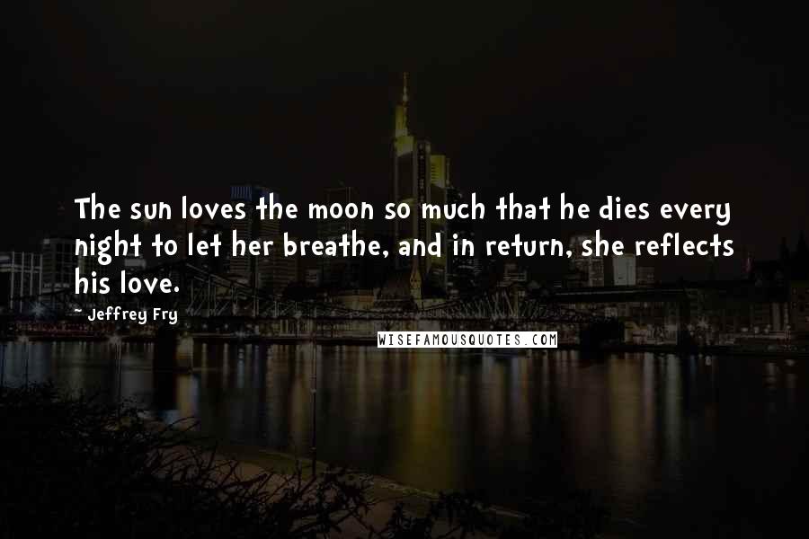 Jeffrey Fry quotes: The sun loves the moon so much that he dies every night to let her breathe, and in return, she reflects his love. Jeffrey Fry quotes: The sun loves the moon so much that he dies every night to let her breathe, and in return, she reflects his love.