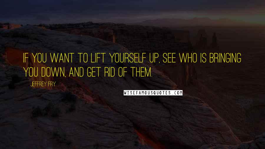 Jeffrey Fry quotes: If you want to lift yourself up, see who is bringing you down, and get rid of them. Jeffrey Fry quotes: If you want to lift yourself up, see who is bringing you down, and get rid of them.