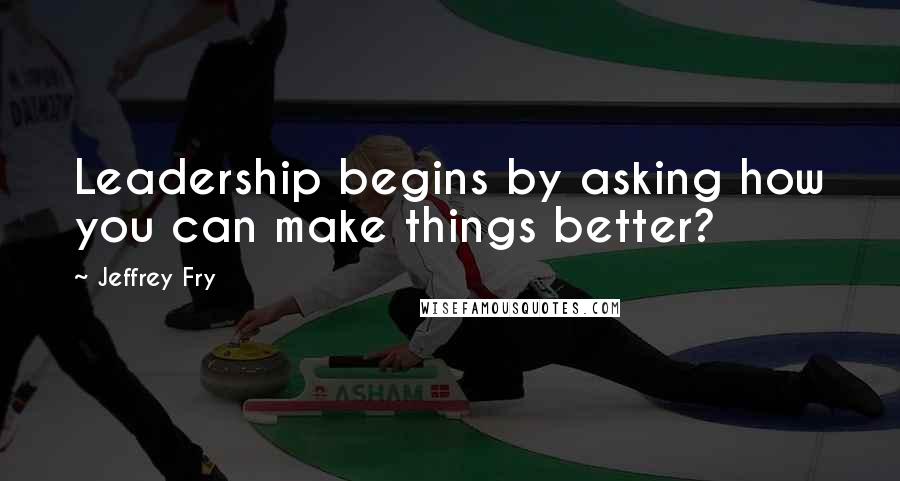 Jeffrey Fry quotes: Leadership begins by asking how you can make things better?
