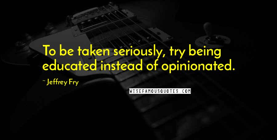 Jeffrey Fry quotes: To be taken seriously, try being educated instead of opinionated.