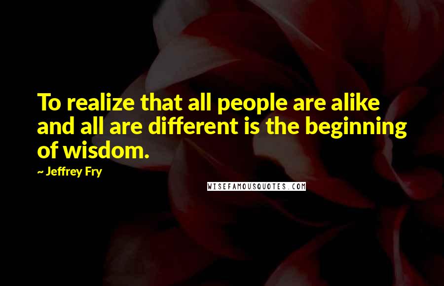 Jeffrey Fry quotes: To realize that all people are alike and all are different is the beginning of wisdom.