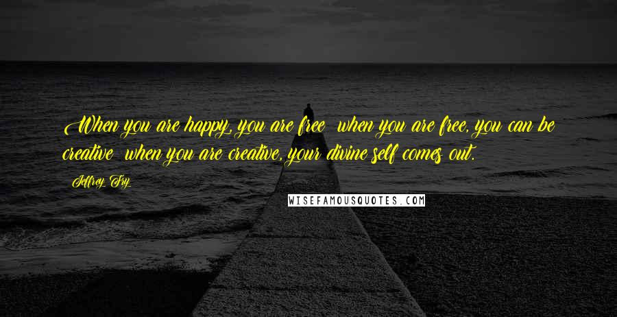 Jeffrey Fry quotes: When you are happy, you are free; when you are free, you can be creative; when you are creative, your divine self comes out. Jeffrey Fry quotes: When you are happy, you are free; when you are free, you can be creative; when you are creative, your divine self comes out.