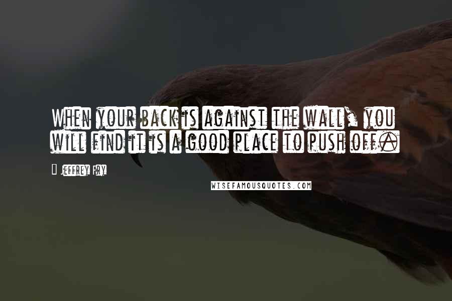 Jeffrey Fry quotes: When your back is against the wall, you will find it is a good place to push off. Jeffrey Fry quotes: When your back is against the wall, you will find it is a good place to push off.