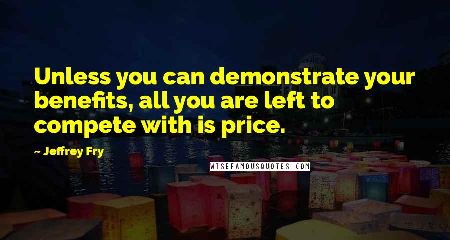 Jeffrey Fry quotes: Unless you can demonstrate your benefits, all you are left to compete with is price. Jeffrey Fry quotes: Unless you can demonstrate your benefits, all you are left to compete with is price.