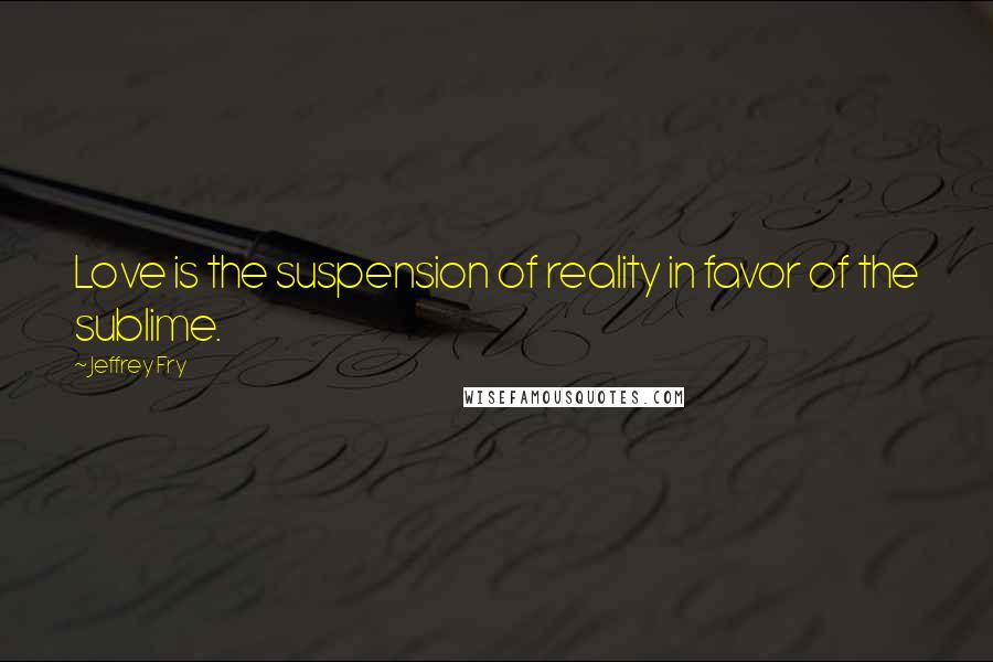 Jeffrey Fry quotes: Love is the suspension of reality in favor of the sublime.