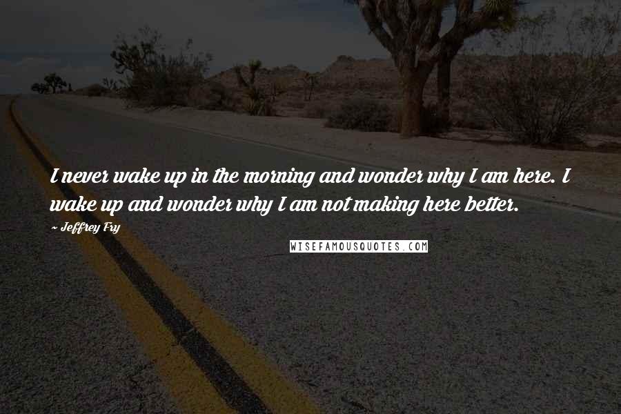 Jeffrey Fry quotes: I never wake up in the morning and wonder why I am here. I wake up and wonder why I am not making here better. Jeffrey Fry quotes: I never wake up in the morning and wonder why I am here. I wake up and wonder why I am not making here better.