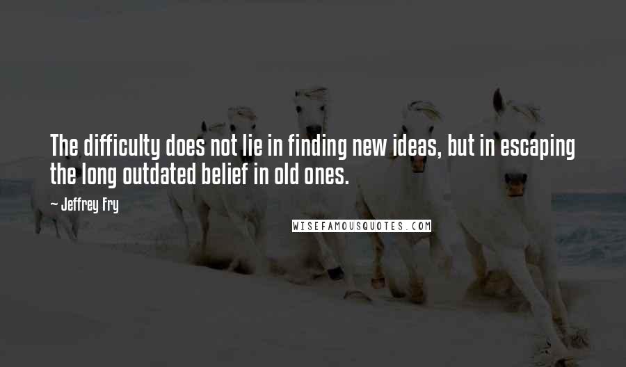 Jeffrey Fry quotes: The difficulty does not lie in finding new ideas, but in escaping the long outdated belief in old ones.