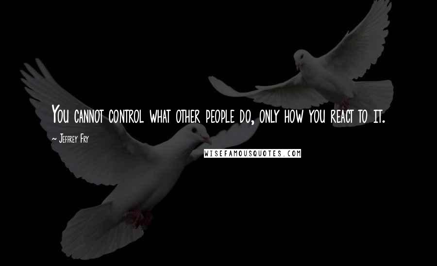 Jeffrey Fry quotes: You cannot control what other people do, only how you react to it.