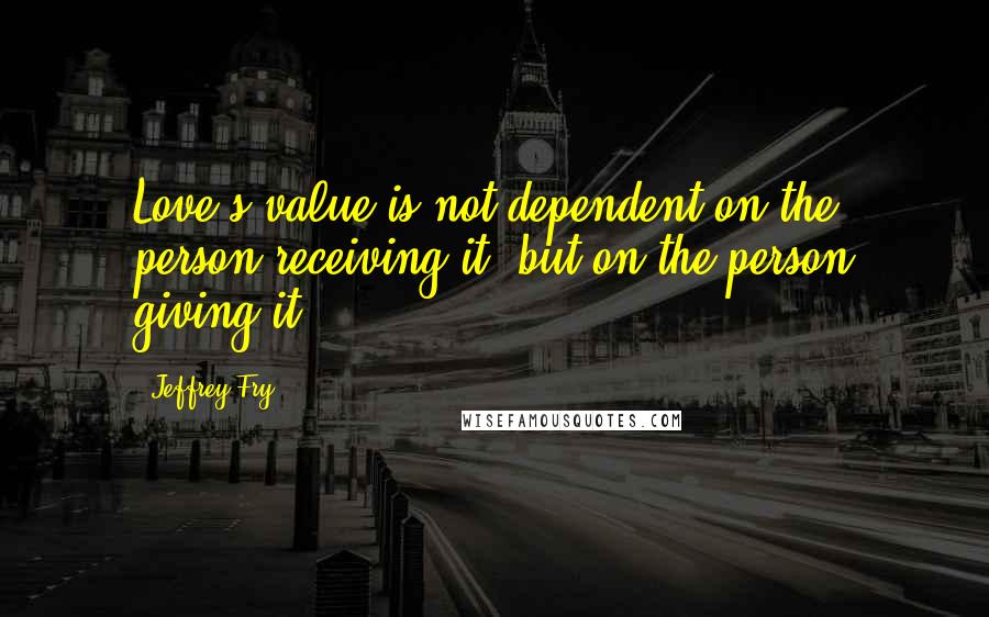 Jeffrey Fry quotes: Love's value is not dependent on the person receiving it, but on the person giving it. Jeffrey Fry quotes: Love's value is not dependent on the person receiving it, but on the person giving it.