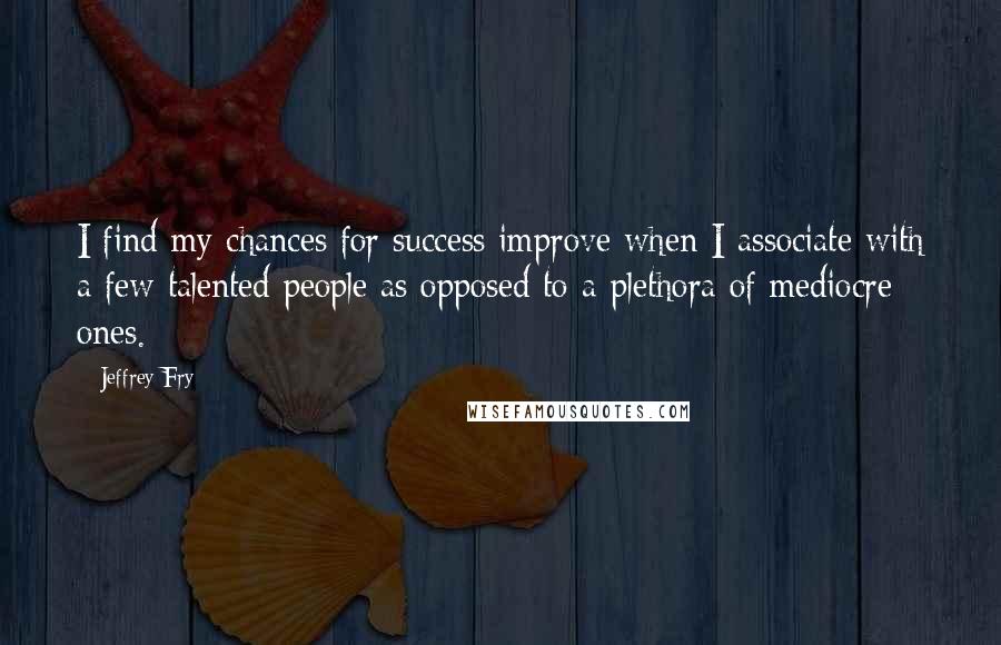 Jeffrey Fry quotes: I find my chances for success improve when I associate with a few talented people as opposed to a plethora of mediocre ones.