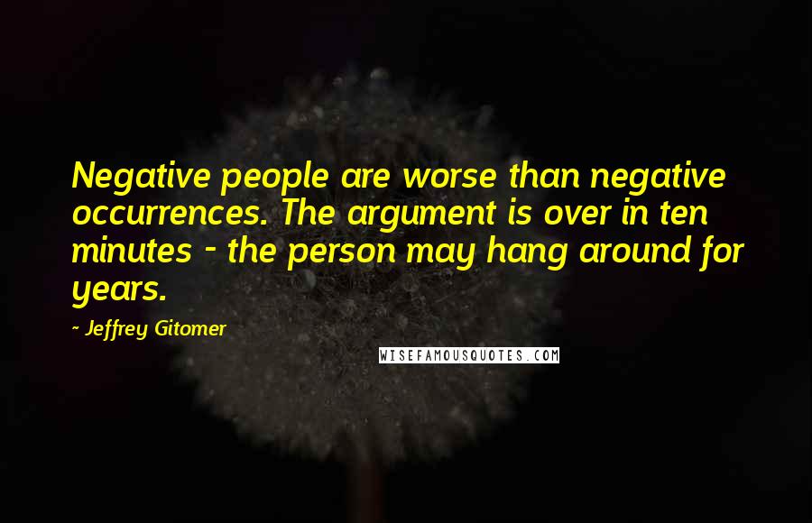 Jeffrey Gitomer quotes: Negative people are worse than negative occurrences. The argument is over in ten minutes - the person may hang around for years.