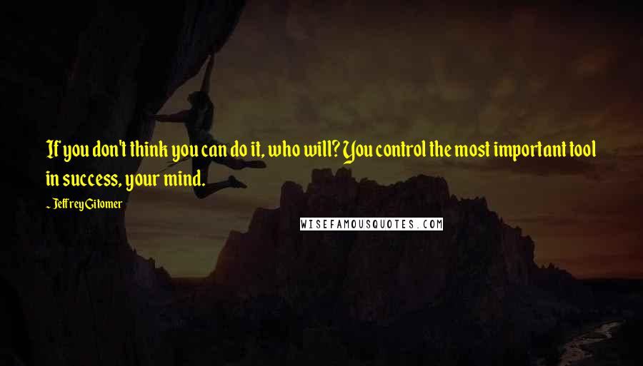 Jeffrey Gitomer quotes: If you don't think you can do it, who will? You control the most important tool in success, your mind.