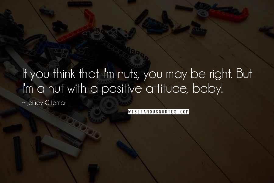 Jeffrey Gitomer quotes: If you think that I'm nuts, you may be right. But I'm a nut with a positive attitude, baby!