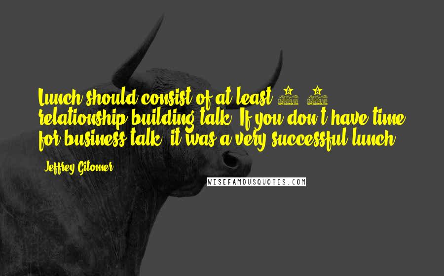 Jeffrey Gitomer quotes: Lunch should consist of at least 1/3 relationship building talk. If you don't have time for business talk, it was a very successful lunch.