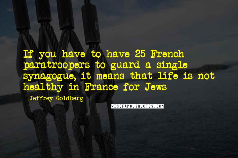 Jeffrey Goldberg quotes: If you have to have 25 French paratroopers to guard a single synagogue, it means that life is not healthy in France for Jews