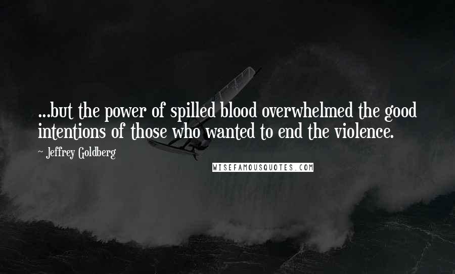 Jeffrey Goldberg quotes: ...but the power of spilled blood overwhelmed the good intentions of those who wanted to end the violence.