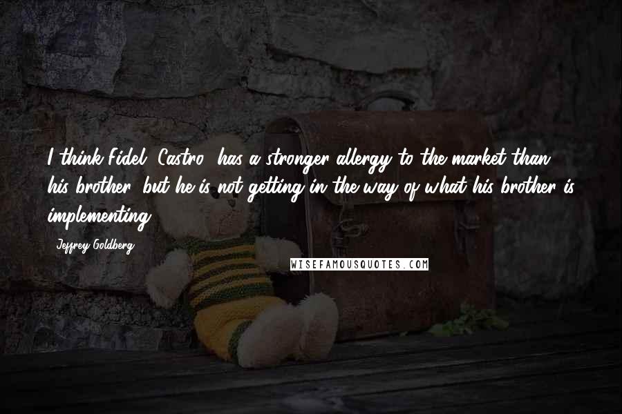 Jeffrey Goldberg quotes: I think Fidel [Castro] has a stronger allergy to the market than his brother, but he is not getting in the way of what his brother is implementing.