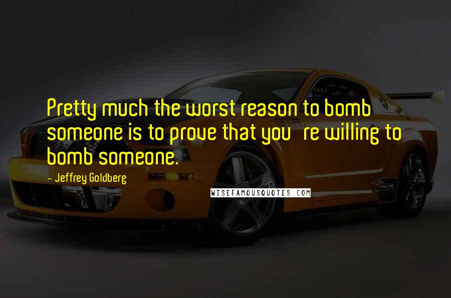 Jeffrey Goldberg quotes: Pretty much the worst reason to bomb someone is to prove that you're willing to bomb someone.