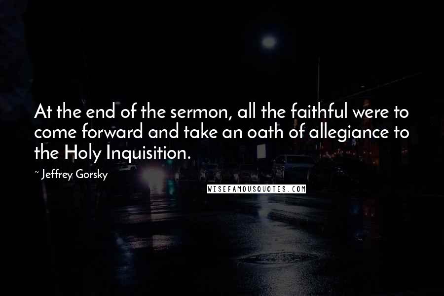 Jeffrey Gorsky quotes: At the end of the sermon, all the faithful were to come forward and take an oath of allegiance to the Holy Inquisition. Jeffrey Gorsky quotes: At the end of the sermon, all the faithful were to come forward and take an oath of allegiance to the Holy Inquisition.