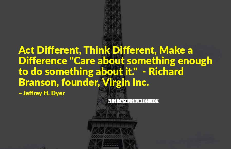 Jeffrey H. Dyer quotes: Act Different, Think Different, Make a Difference "Care about something enough to do something about it." - Richard Branson, founder, Virgin Inc.