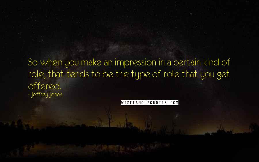 Jeffrey Jones quotes: So when you make an impression in a certain kind of role, that tends to be the type of role that you get offered. Jeffrey Jones quotes: So when you make an impression in a certain kind of role, that tends to be the type of role that you get offered.