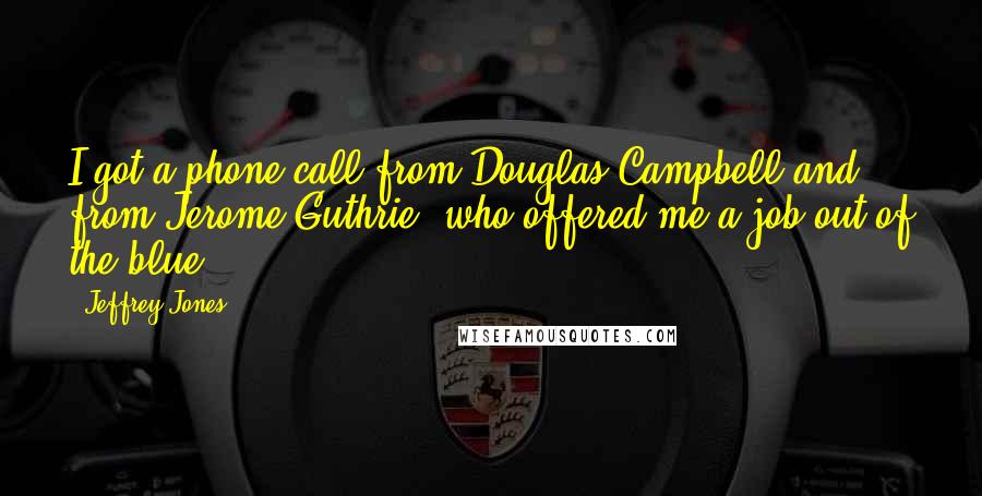 Jeffrey Jones quotes: I got a phone call from Douglas Campbell and from Jerome Guthrie, who offered me a job out of the blue. Jeffrey Jones quotes: I got a phone call from Douglas Campbell and from Jerome Guthrie, who offered me a job out of the blue.
