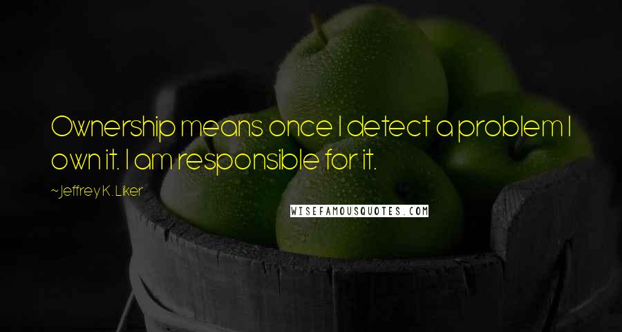 Jeffrey K. Liker quotes: Ownership means once I detect a problem I own it. I am responsible for it.