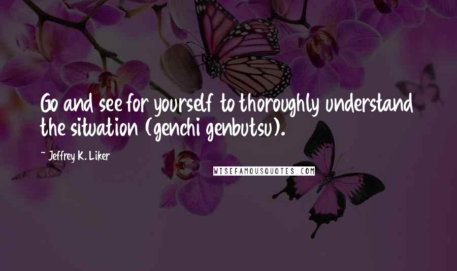 Jeffrey K. Liker quotes: Go and see for yourself to thoroughly understand the situation (genchi genbutsu).