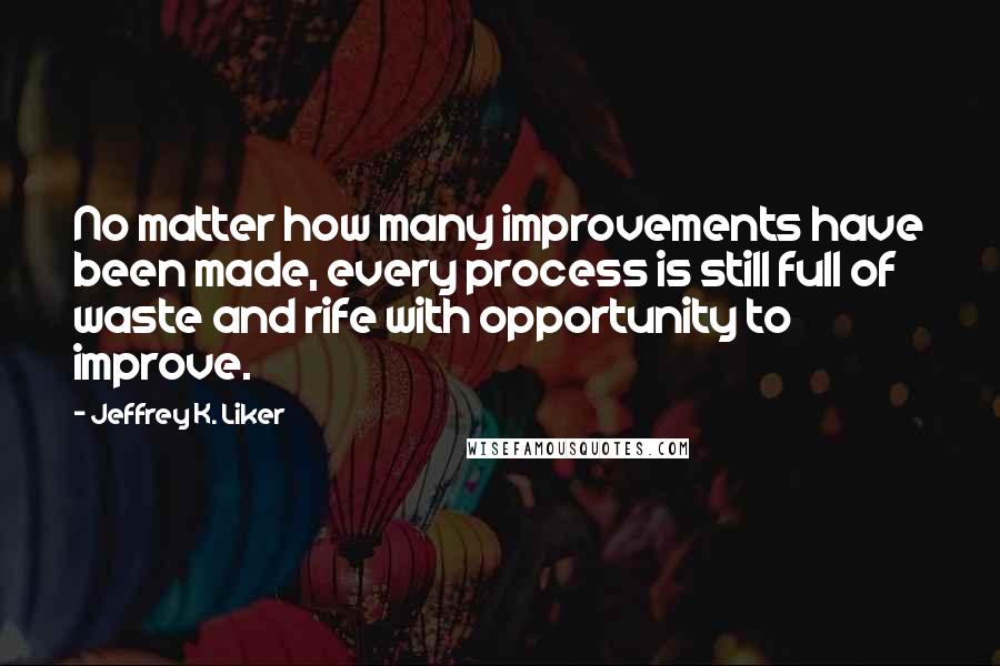 Jeffrey K. Liker quotes: No matter how many improvements have been made, every process is still full of waste and rife with opportunity to improve.