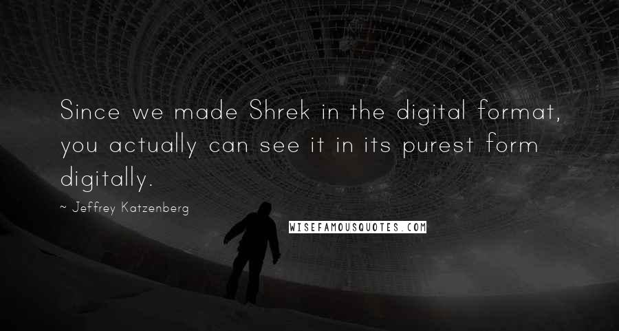 Jeffrey Katzenberg quotes: Since we made Shrek in the digital format, you actually can see it in its purest form digitally.