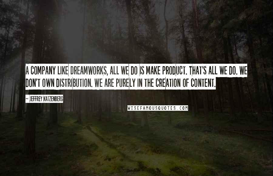 Jeffrey Katzenberg quotes: A company like DreamWorks, all we do is make product. That's all we do. We don't own distribution. We are purely in the creation of content. Jeffrey Katzenberg quotes: A company like DreamWorks, all we do is make product. That's all we do. We don't own distribution. We are purely in the creation of content.