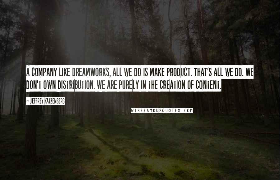 Jeffrey Katzenberg quotes: A company like DreamWorks, all we do is make product. That's all we do. We don't own distribution. We are purely in the creation of content.