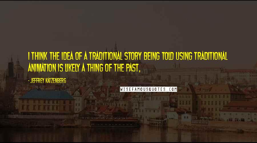 Jeffrey Katzenberg quotes: I think the idea of a traditional story being told using traditional animation is likely a thing of the past,