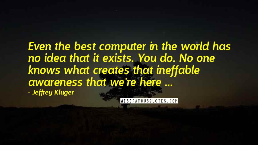 Jeffrey Kluger quotes: Even the best computer in the world has no idea that it exists. You do. No one knows what creates that ineffable awareness that we're here ...
