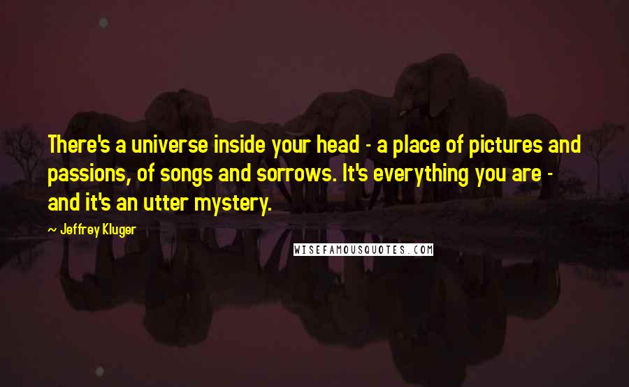 Jeffrey Kluger quotes: There's a universe inside your head - a place of pictures and passions, of songs and sorrows. It's everything you are - and it's an utter mystery.