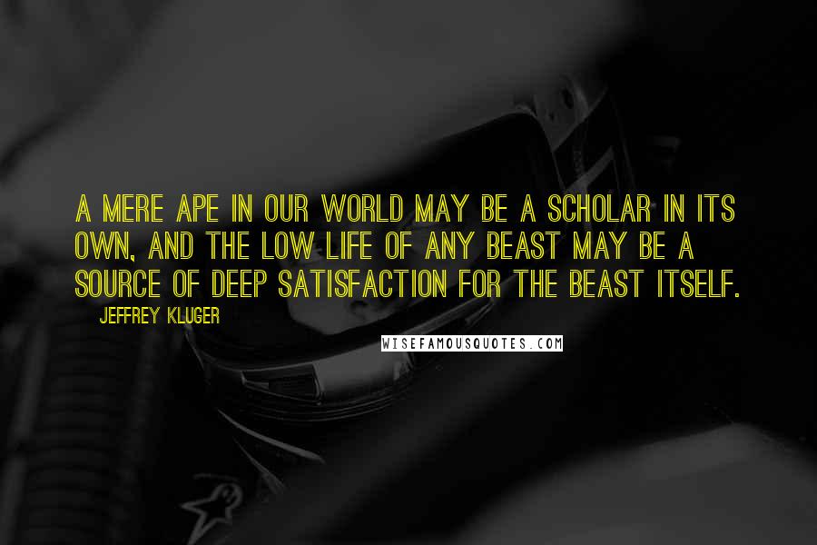 Jeffrey Kluger quotes: A mere ape in our world may be a scholar in its own, and the low life of any beast may be a source of deep satisfaction for the beast