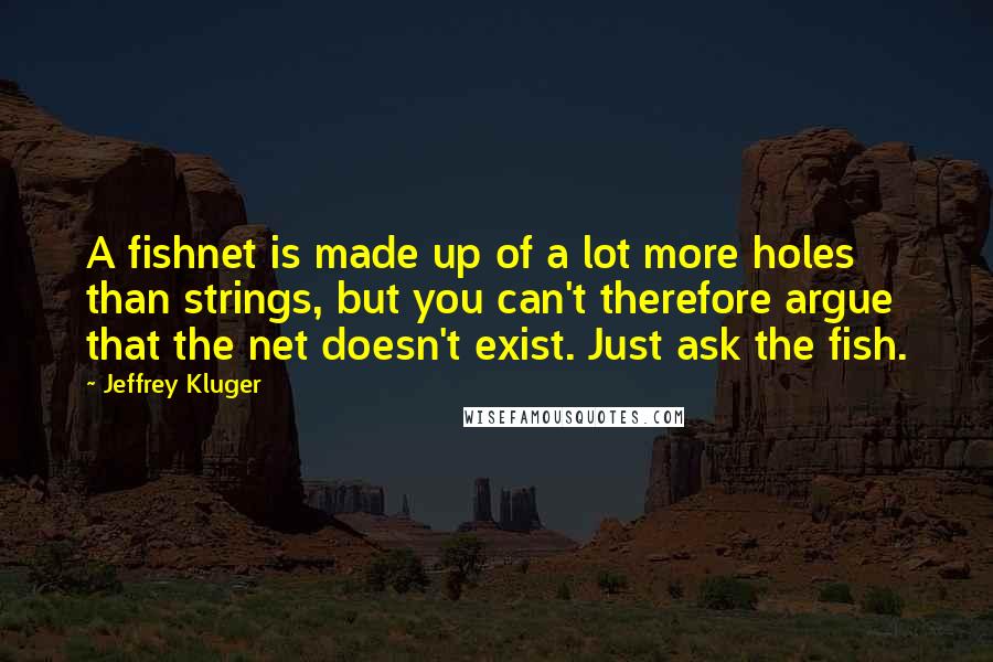 Jeffrey Kluger quotes: A fishnet is made up of a lot more holes than strings, but you can't therefore argue that the net doesn't exist. Just ask the fish.